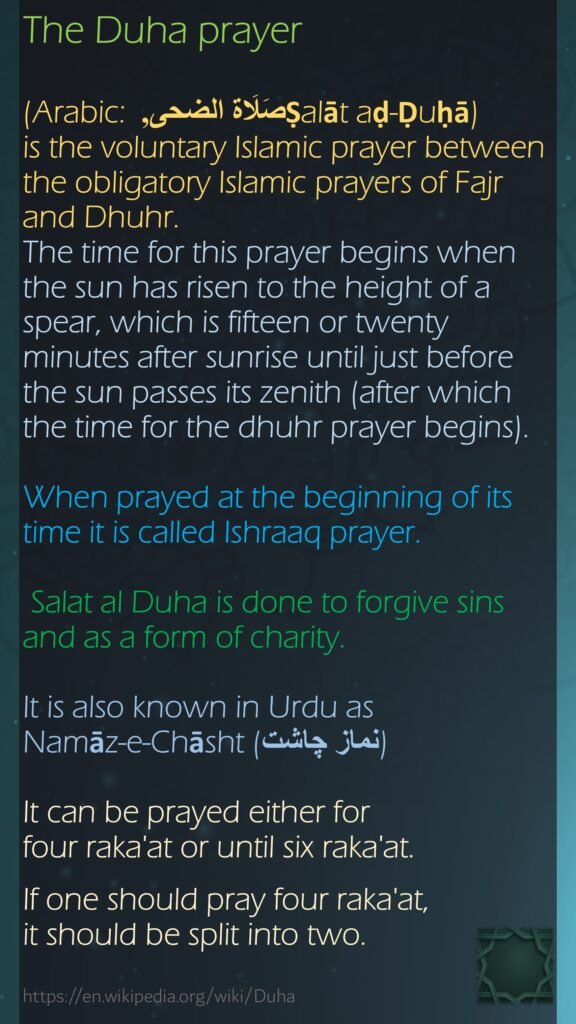 The Duha prayer (Arabic: صَلَاة الضحى, Ṣalāt aḍ-Ḍuḥā) is the voluntary Islamic prayer between the obligatory Islamic prayers of Fajr and Dhuhr. The time for this prayer begins when the sun has risen to the height of a spear, which is fifteen or twenty minutes after sunrise until just before the sun passes its zenith (after which the time for the dhuhr prayer begins). When prayed at the beginning of its time it is called Ishraaq prayer. Salat al Duha is done to forgive sins and as a form of charity. It is also known in Urdu as Namāz-e-Chāsht (نماز چاشت)It can be prayed either for four raka'at or until six raka'at.  If one should pray four raka'at, it should be split into two.https://en.wikipedia.org/wiki/Duha