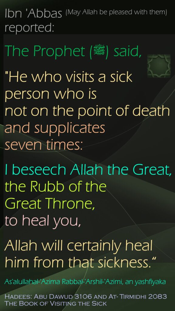 Ibn 'Abbas (May Allah be pleased with them) reported:The Prophet (ﷺ) said, "He who visits a sick person who is not on the point of death and supplicates seven times: I beseech Allah the Great, the Rubb of the Great Throne, to heal you, Allah will certainly heal him from that sickness.“As'alullahal-'Azima Rabbal-'Arshil-'Azimi, an yashfiyakaHadees: Abu Dawud 3106 and At- Tirmidhi 2083The Book of Visiting the Sick