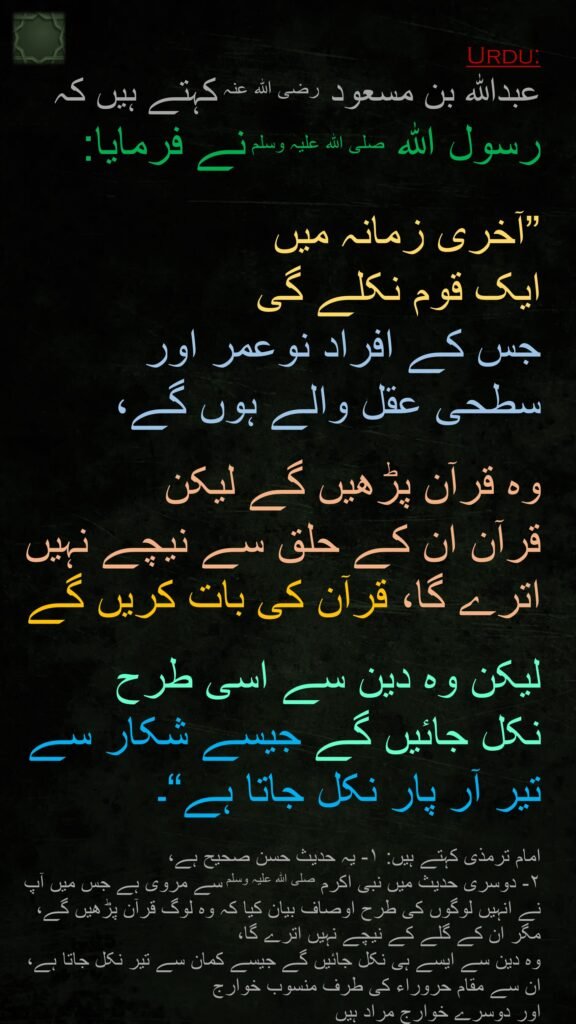 عبداللہ بن مسعود رضی الله عنہ کہتے ہیں کہ   
رسول اللہ صلی اللہ علیہ وسلم نے فرمایا:
 
”آخری زمانہ میں 
ایک قوم نکلے گی 
جس کے افراد نوعمر اور 
سطحی عقل والے ہوں گے،
 
وہ قرآن پڑھیں گے لیکن 
قرآن ان کے حلق سے نیچے نہیں اترے گا، قرآن کی بات کریں گے 

لیکن وہ دین سے اسی طرح 
نکل جائیں گے جیسے شکار سے 
تیر آر پار نکل جاتا ہے“۔

امام ترمذی کہتے ہیں: ۱- یہ حدیث حسن صحیح ہے، 
۲- دوسری حدیث میں نبی اکرم صلی اللہ علیہ وسلم سے مروی ہے جس میں آپ نے انہیں لوگوں کی طرح اوصاف بیان کیا کہ وہ لوگ قرآن پڑھیں گے، مگر ان کے گلے کے نیچے نہیں اترے گا، 
وہ دین سے ایسے ہی نکل جائیں گے جیسے کمان سے تیر نکل جاتا ہے، 
ان سے مقام حروراء کی طرف منسوب خوارج 
اور دوسرے خوارج مراد ہیں
