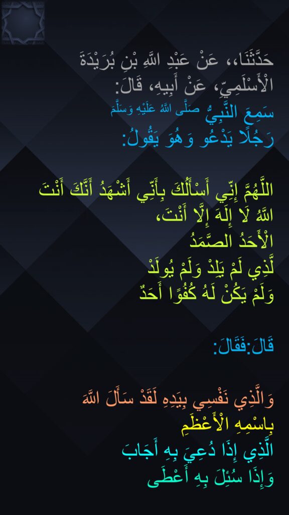 حَدَّثَنَا،، عَنْ عَبْدِ اللَّهِ بْنِ بُرَيْدَةَ الْأَسْلَمِيِّ، عَنْ أَبِيهِ، قَالَ:
‏‏‏‏‏‏‏‏سَمِعَ النَّبِيُّ صَلَّى اللَّهُ عَلَيْهِ وَسَلَّمَ 
رَجُلًا يَدْعُو وَهُوَ يَقُولُ:
‏‏‏‏ 
اللَّهُمَّ إِنِّي أَسْأَلُكَ بِأَنِّي أَشْهَدُ أَنَّكَ أَنْتَ اللَّهُ لَا إِلَهَ إِلَّا أَنْتَ، ‏‏‏‏‏‏
الْأَحَدُ الصَّمَدُ
لَّذِي لَمْ يَلِدْ وَلَمْ يُولَدْ
وَلَمْ يَكُنْ لَهُ كُفُوًا أَحَدٌ

قَالَ:فَقَالَ:

‏‏‏‏وَالَّذِي نَفْسِي بِيَدِهِ لَقَدْ سَأَلَ اللَّهَ 
بِاسْمِهِ الْأَعْظَمِ
الَّذِي إِذَا دُعِيَ بِهِ أَجَابَ
وَإِذَا سُئِلَ بِهِ أَعْطَى 