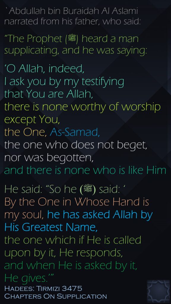 `Abdullah bin Buraidah Al Aslami narrated from his father, who said:“The Prophet (ﷺ) heard a man supplicating, and he was saying: ‘O Allah, indeed, I ask you by my testifying that You are Allah, there is none worthy of worship except You, the One, As-Samad, the one who does not beget, nor was begotten, and there is none who is like Him He said: “So he (ﷺ) said: ‘By the One in Whose Hand is my soul, he has asked Allah by His Greatest Name, the one which if He is called upon by it, He responds, and when He is asked by it, He gives.’”Hadees: Tirmizi 3475Chapters On Supplication