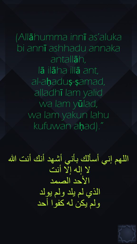 (Allāhumma innī as’aluka bi annī ashhadu annaka antallāh, lā ilāha illā ant, al-aḥaduṣ-ṣamad, alladhī lam yalid wa lam yūlad, wa lam yakun lahu kufuwan aḥad).”اللهم إني أسألك بأني أشهد أنك أنت الله لا إله إلا أنت الأحد الصمد الذي لم يلد ولم يولد ولم يكن له كفوا أحد