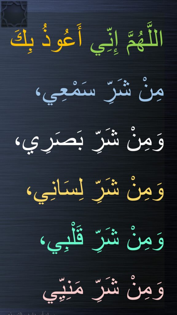 اللَّهُمَّ إِنِّي أَعُوذُ بِكَ 
مِنْ شَرِّ سَمْعِي، 
وَمِنْ شَرِّ بَصَرِي، 
وَمِنْ شَرِّ لِسَانِي، 
وَمِنْ شَرِّ قَلْبِي، 
وَمِنْ شَرِّ مَنِيِّي
