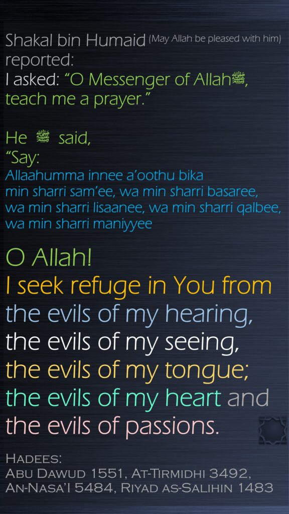 Shakal bin Humaid (May Allah be pleased with him) reported: I asked: “O Messenger of Allahﷺ, teach me a prayer.” He ﷺ   said, “Say:Allaahumma innee a’oothu bika min sharri sam’ee, wa min sharri basaree, wa min sharri lisaanee, wa min sharri qalbee, wa min sharri maniyyeeO Allah! I seek refuge in You from the evils of my hearing, the evils of my seeing, the evils of my tongue; the evils of my heart and the evils of passions.Hadees: Abu Dawud 1551, At-Tirmidhi 3492, An-Nasa’I 5484, Riyad as-Salihin 1483