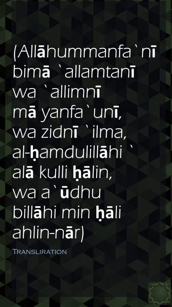 (Allāhummanfa`nī bimā `allamtanī wa `allimnī mā yanfa`unī, wa zidnī `ilma, al-ḥamdulillāhi `alā kulli ḥālin, wa a`ūdhu billāhi min ḥāli ahlin-nār)Transliration