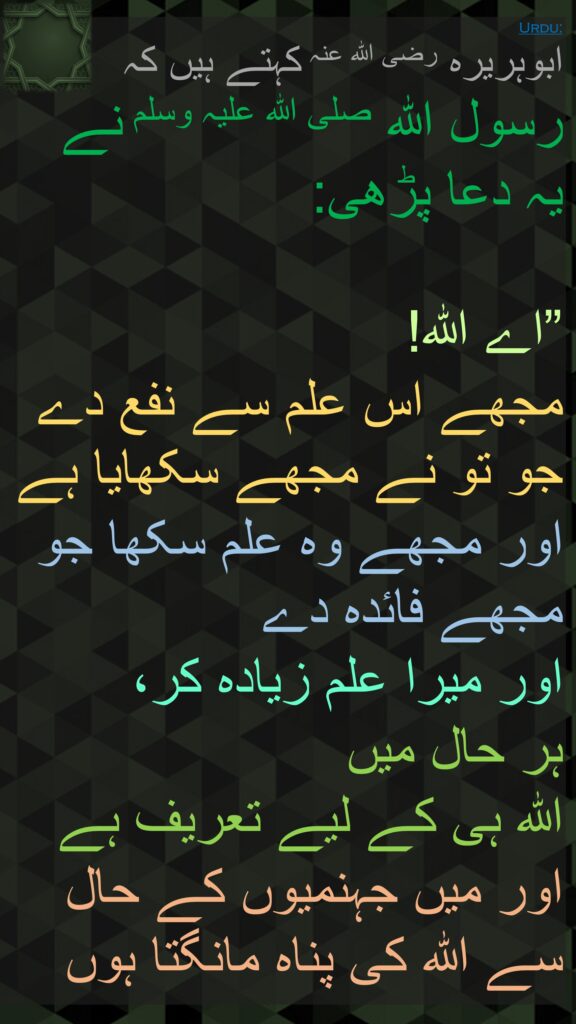 ابوہریرہ رضی الله عنہ کہتے ہیں کہ   
رسول اللہ صلی اللہ علیہ وسلم نے 
یہ دعا پڑھی:

”اے اللہ! 
مجھے اس علم سے نفع دے جو تو نے مجھے سکھایا ہے 
اور مجھے وہ علم سکھا جو مجھے فائدہ دے 
اور میرا علم زیادہ کر، 
ہر حال میں 
اللہ ہی کے لیے تعریف ہے 
اور میں جہنمیوں کے حال سے اللہ کی پناہ مانگتا ہوں
