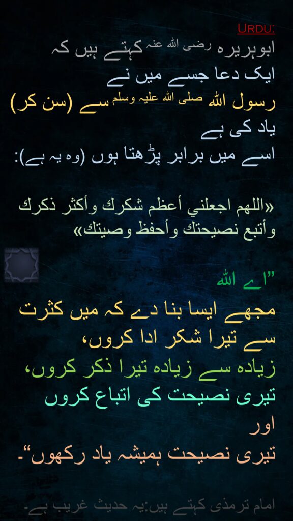 ابوہریرہ رضی الله عنہ کہتے ہیں کہ 
ایک دعا جسے میں نے 
رسول اللہ صلی اللہ علیہ وسلم سے (سن کر) یاد کی ہے 
اسے میں برابر پڑھتا ہوں (وہ یہ ہے): 

«اللهم اجعلني أعظم شكرك وأكثر ذكرك وأتبع نصيحتك وأحفظ وصيتك»
 
”اے اللہ 
مجھے ایسا بنا دے کہ میں کثرت سے تیرا شکر ادا کروں، 
زیادہ سے زیادہ تیرا ذکر کروں، تیری نصیحت کی اتباع کروں 
اور 
تیری نصیحت ہمیشہ یاد رکھوں“۔

امام ترمذی کہتے ہیں:یہ حدیث غریب ہے۔
