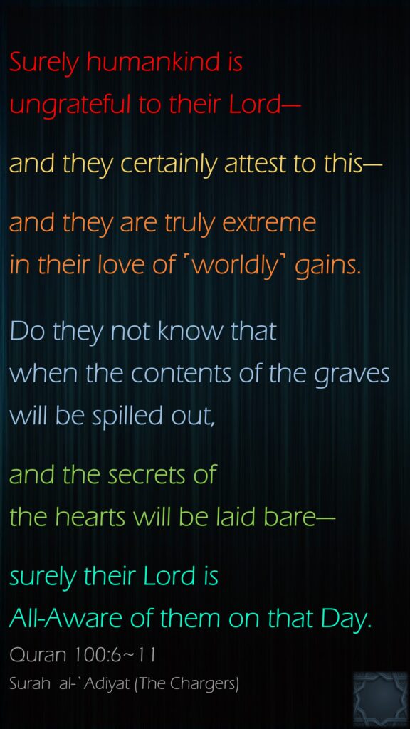 Surely humankind is ungrateful to their Lord—and they certainly attest to this—and they are truly extreme in their love of ˹worldly˺ gains.Do they not know that when the contents of the graves will be spilled out,and the secrets of the hearts will be laid bare—surely their Lord is All-Aware of them on that Day.Quran 100:6~11Surah  al-`Adiyat (The Chargers)