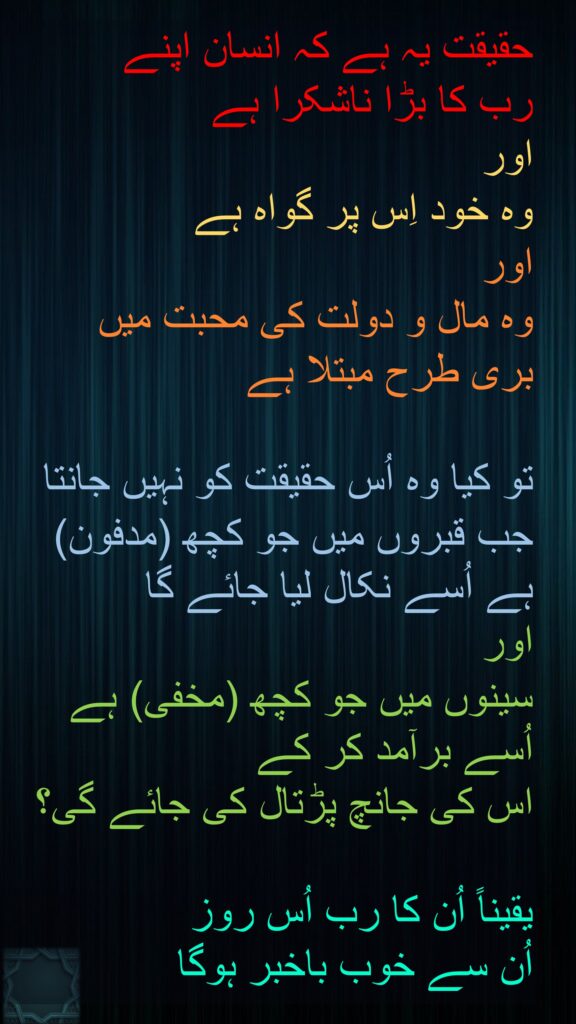 حقیقت یہ ہے کہ انسان اپنے 
رب کا بڑا ناشکرا ہے 
اور 
وہ خود اِس پر گواہ ہے 
اور 
وہ مال و دولت کی محبت میں 
بری طرح مبتلا ہے 

تو کیا وہ اُس حقیقت کو نہیں جانتا 
جب قبروں میں جو کچھ (مدفون) ہے اُسے نکال لیا جائے گا 
اور 
سینوں میں جو کچھ (مخفی) ہے اُسے برآمد کر کے 
اس کی جانچ پڑتال کی جائے گی؟ 

یقیناً اُن کا رب اُس روز 
اُن سے خوب باخبر ہوگا 
