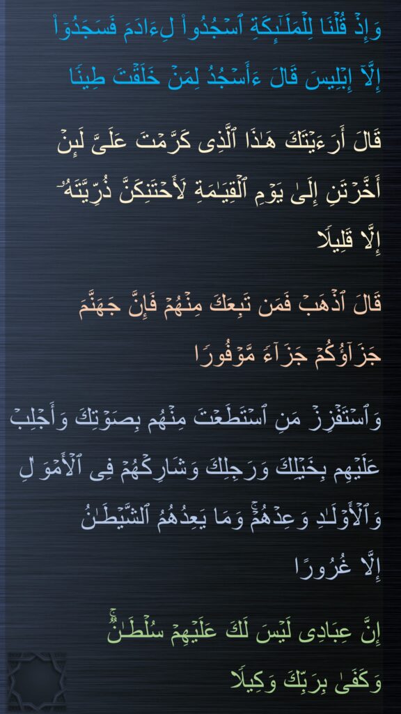 وَإِذۡ قُلۡنَا لِلۡمَلَـٰۤىِٕكَةِ ٱسۡجُدُوا۟ لِءَادَمَ فَسَجَدُوۤا۟ 
إِلَّاۤ إِبۡلِیسَ قَالَ ءَأَسۡجُدُ لِمَنۡ خَلَقۡتَ طِینࣰا

قَالَ أَرَءَیۡتَكَ هَـٰذَا ٱلَّذِی كَرَّمۡتَ عَلَیَّ لَىِٕنۡ أَخَّرۡتَنِ إِلَىٰ یَوۡمِ ٱلۡقِیَـٰمَةِ لَأَحۡتَنِكَنَّ ذُرِّیَّتَهُۥۤ 
إِلَّا قَلِیلࣰا 

قَالَ ٱذۡهَبۡ فَمَن تَبِعَكَ مِنۡهُمۡ فَإِنَّ جَهَنَّمَ جَزَاۤؤُكُمۡ جَزَاۤءࣰ مَّوۡفُورࣰا 

وَٱسۡتَفۡزِزۡ مَنِ ٱسۡتَطَعۡتَ مِنۡهُم بِصَوۡتِكَ وَأَجۡلِبۡ عَلَیۡهِم بِخَیۡلِكَ وَرَجِلِكَ وَشَارِكۡهُمۡ فِی ٱلۡأَمۡوَ ٰلِ وَٱلۡأَوۡلَـٰدِ وَعِدۡهُمۡۚ وَمَا یَعِدُهُمُ ٱلشَّیۡطَـٰنُ 
إِلَّا غُرُورًا

إِنَّ عِبَادِی لَیۡسَ لَكَ عَلَیۡهِمۡ سُلۡطَـٰنࣱۚ 
وَكَفَىٰ بِرَبِّكَ وَكِیلࣰا
