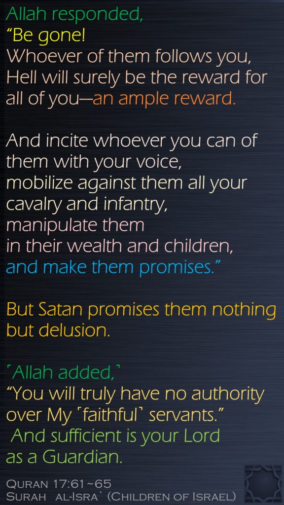 Allah responded, “Be gone! Whoever of them follows you, Hell will surely be the reward for all of you—an ample reward.And incite whoever you can of them with your voice, mobilize against them all your cavalry and infantry, manipulate them in their wealth and children, and make them promises.” But Satan promises them nothing but delusion.˹Allah added,˺ “You will truly have no authority over My ˹faithful˺ servants.” And sufficient is your Lord as a Guardian.Quran 17:61~65Surah   al-Isra` (Children of Israel)