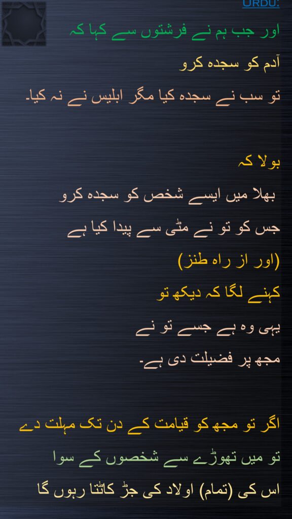 اور جب ہم نے فرشتوں سے کہا کہ 
آدم کو سجدہ کرو 
تو سب نے سجدہ کیا مگر ابلیس نے نہ کیا۔ 

بولا کہ
 بھلا میں ایسے شخص کو سجدہ کرو 
جس کو تو نے مٹی سے پیدا کیا ہے
(اور از راہ طنز) 
کہنے لگا کہ دیکھ تو 
یہی وہ ہے جسے تو نے 
مجھ پر فضیلت دی ہے۔
 
اگر تو مجھ کو قیامت کے دن تک مہلت دے 
تو میں تھوڑے سے شخصوں کے سوا 
اس کی (تمام) اولاد کی جڑ کاٹتا رہوں گا