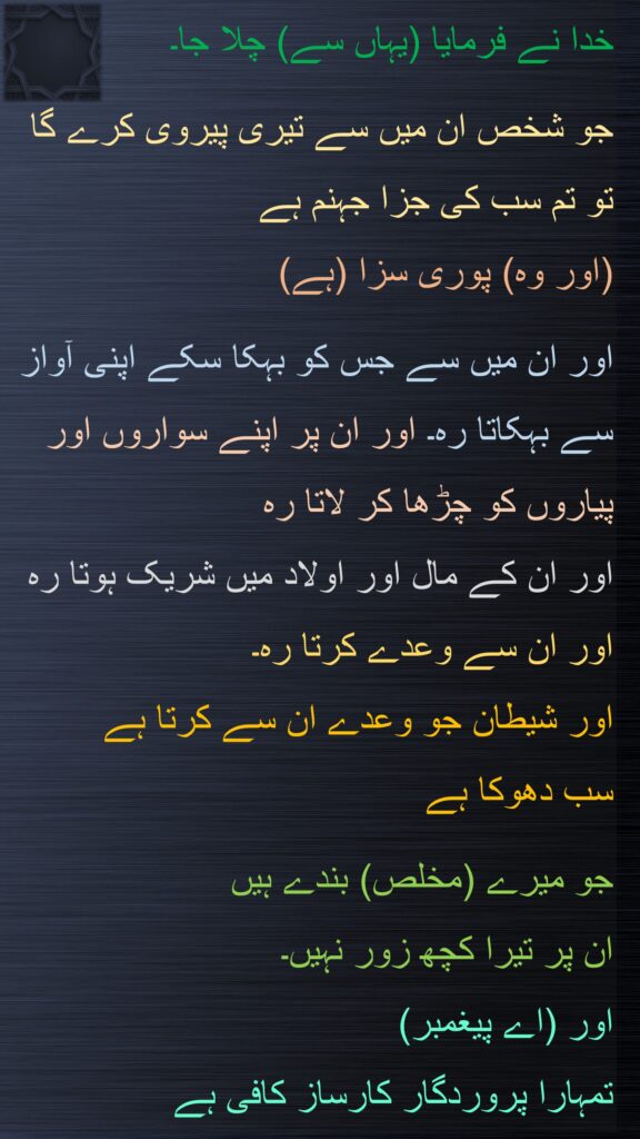 خدا نے فرمایا (یہاں سے) چلا جا۔ 

جو شخص ان میں سے تیری پیروی کرے گا 
تو تم سب کی جزا جہنم ہے 
(اور وہ) پوری سزا (ہے) 

اور ان میں سے جس کو بہکا سکے اپنی آواز سے بہکاتا رہ۔ اور ان پر اپنے سواروں اور پیاروں کو چڑھا کر لاتا رہ 
اور ان کے مال اور اولاد میں شریک ہوتا رہ اور ان سے وعدے کرتا رہ۔ 
اور شیطان جو وعدے ان سے کرتا ہے 
سب دھوکا ہے 

جو میرے (مخلص) بندے ہیں 
ان پر تیرا کچھ زور نہیں۔ 
اور (اے پیغمبر) 
تمہارا پروردگار کارساز کافی ہے 
