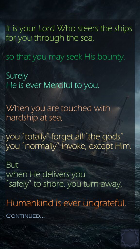 It is your Lord Who steers the ships for you through the sea, so that you may seek His bounty.Surely He is ever Merciful to you.When you are touched with hardship at sea, you ˹totally˺ forget all ˹the gods˺ you ˹normally˺ invoke, except Him.Butwhen He delivers you ˹safely˺ to shore, you turn away.Humankind is ever ungrateful.Continued…