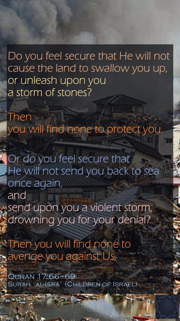 Do you feel secure that He will not cause the land to swallow you up, or unleash upon you a storm of stones? Then you will find none to protect you.Or do you feel secure that He will not send you back to sea once again, and send upon you a violent storm, drowning you for your denial? Then you will find none to avenge you against Us.Quran 17:66~69Surah   al-Isra` (Children of Israel)