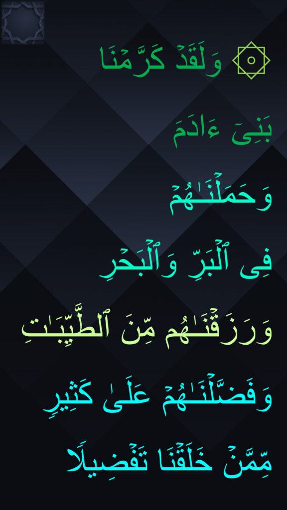 ۞ وَلَقَدۡ كَرَّمۡنَا 
بَنِیۤ ءَادَمَ 
وَحَمَلۡنَـٰهُمۡ 
فِی ٱلۡبَرِّ وَٱلۡبَحۡرِ وَرَزَقۡنَـٰهُم مِّنَ ٱلطَّیِّبَـٰتِ وَفَضَّلۡنَـٰهُمۡ عَلَىٰ كَثِیرࣲ مِّمَّنۡ خَلَقۡنَا تَفۡضِیلࣰا
