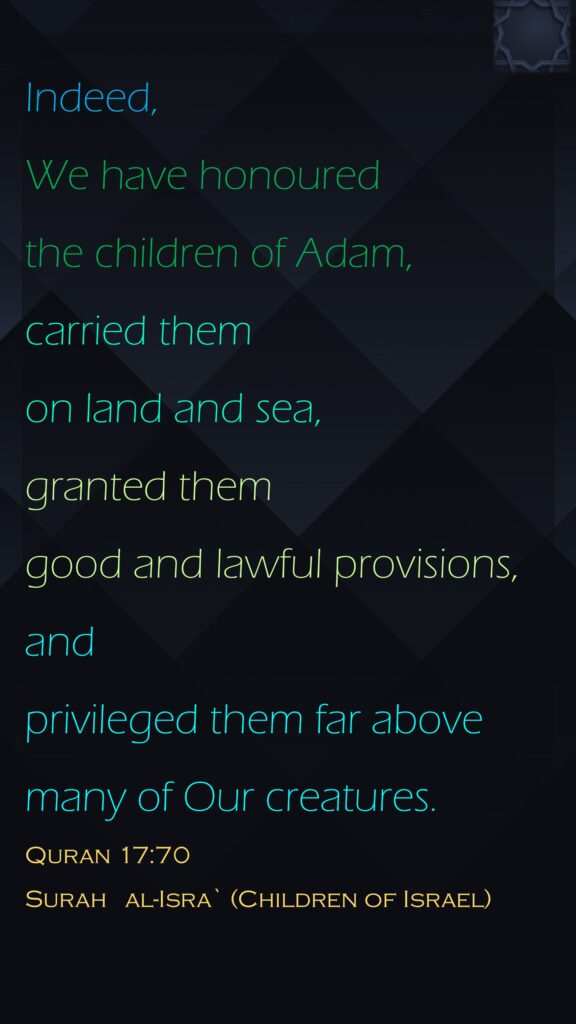 Indeed, We have honoured the children of Adam, carried them on land and sea, granted them good and lawful provisions, and privileged them far above many of Our creatures.Quran 17:70Surah   al-Isra` (Children of Israel)