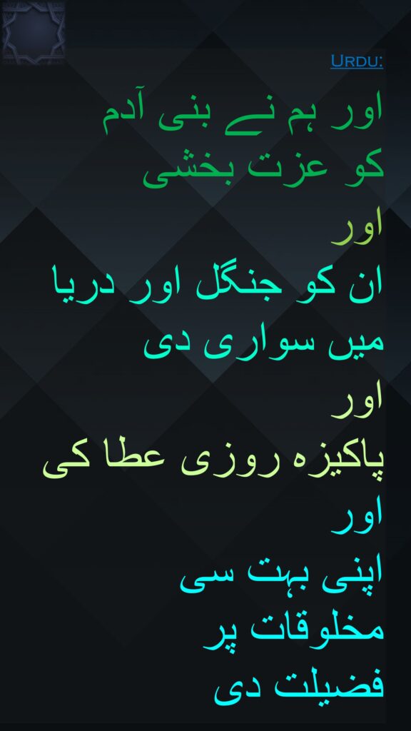 اور ہم نے بنی آدم 
کو عزت بخشی 
اور 
ان کو جنگل اور دریا میں سواری دی 
اور 
پاکیزہ روزی عطا کی اور 
اپنی بہت سی 
مخلوقات پر 
فضیلت دی 
