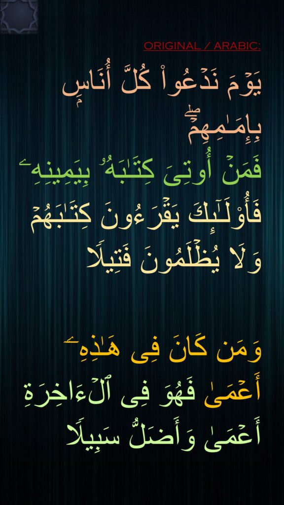 یَوۡمَ نَدۡعُوا۟ كُلَّ أُنَاسِۭ بِإِمَـٰمِهِمۡۖ 
فَمَنۡ أُوتِیَ كِتَـٰبَهُۥ بِیَمِینِهِۦ فَأُو۟لَـٰۤىِٕكَ یَقۡرَءُونَ كِتَـٰبَهُمۡ وَلَا یُظۡلَمُونَ فَتِیلࣰا

وَمَن كَانَ فِی هَـٰذِهِۦۤ أَعۡمَىٰ فَهُوَ فِی ٱلۡءَاخِرَةِ أَعۡمَىٰ وَأَضَلُّ سَبِیلࣰا
