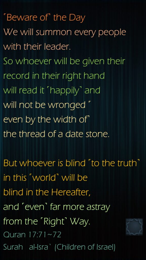 ˹Beware of˺ the Day We will summon every people with their leader. So whoever will be given their record in their right hand will read it ˹happily˺ and will not be wronged ˹even by the width of˺ the thread of a date stone.But whoever is blind ˹to the truth˺ in this ˹world˺ will be blind in the Hereafter, and ˹even˺ far more astray from the ˹Right˺ Way.Quran 17:71~72Surah   al-Isra` (Children of Israel)