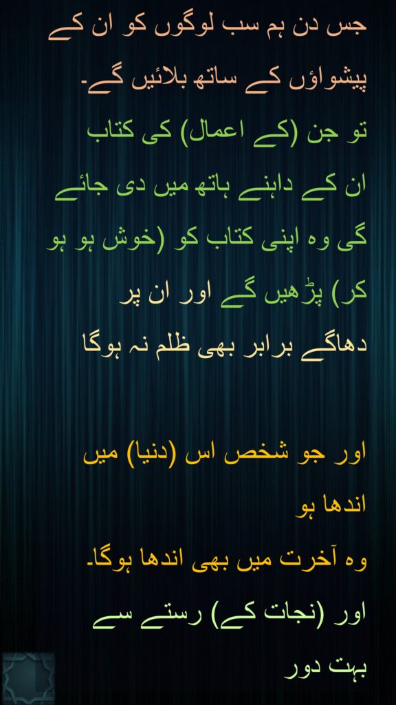 جس دن ہم سب لوگوں کو ان کے پیشواؤں کے ساتھ بلائیں گے۔ 
تو جن (کے اعمال) کی کتاب 
ان کے داہنے ہاتھ میں دی جائے گی وہ اپنی کتاب کو (خوش ہو ہو کر) پڑھیں گے اور ان پر 
دھاگے برابر بھی ظلم نہ ہوگا 

اور جو شخص اس (دنیا) میں اندھا ہو 
وہ آخرت میں بھی اندھا ہوگا۔ 
اور (نجات کے) رستے سے 
بہت دور 
