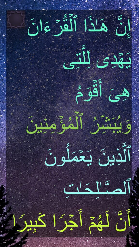 إِنَّ هَـٰذَا ٱلۡقُرۡءَانَ یَهۡدِی لِلَّتِی 
هِیَ أَقۡوَمُ 
وَیُبَشِّرُ ٱلۡمُؤۡمِنِینَ ٱلَّذِینَ یَعۡمَلُونَ ٱلصَّـٰلِحَـٰتِ 
أَنَّ لَهُمۡ أَجۡرࣰا كَبِیرࣰا