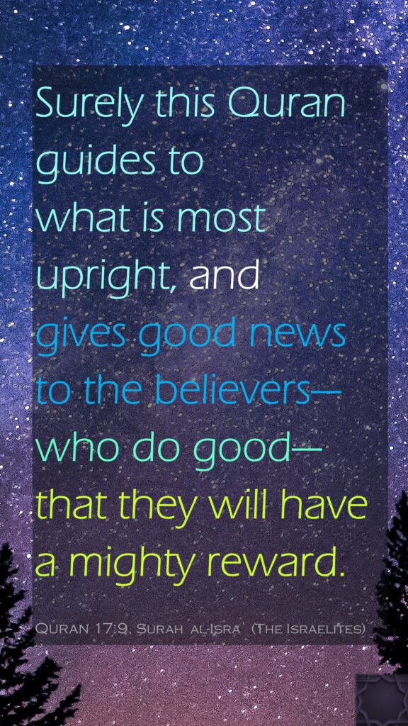 Surely this Quran guides to what is most upright, and gives good news to the believers—who do good—that they will have a mighty reward.Quran 17:9, Surah  al-Isra` (The Israelites) 