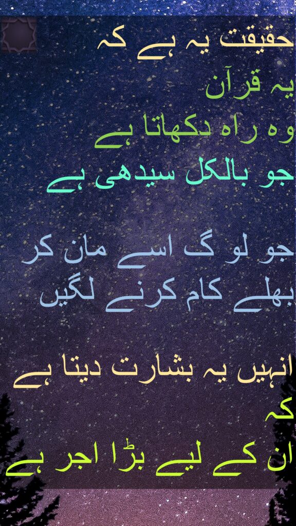 حقیقت یہ ہے کہ 
یہ قرآن 
وہ راہ دکھاتا ہے 
جو بالکل سیدھی ہے

جو لو گ اسے مان کر بھلے کام کرنے لگیں 

انہیں یہ بشارت دیتا ہے کہ 
ان کے لیے بڑا اجر ہے
