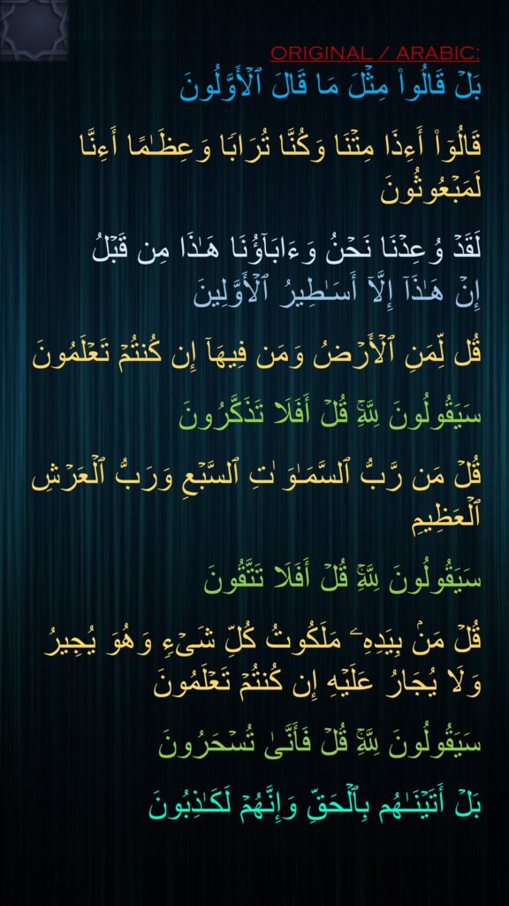 بَلۡ قَالُوا۟ مِثۡلَ مَا قَالَ ٱلۡأَوَّلُونَ

قَالُوۤا۟ أَءِذَا مِتۡنَا وَكُنَّا تُرَابࣰا وَعِظَـٰمًا أَءِنَّا لَمَبۡعُوثُونَ

لَقَدۡ وُعِدۡنَا نَحۡنُ وَءَابَاۤؤُنَا هَـٰذَا مِن قَبۡلُ 
إِنۡ هَـٰذَاۤ إِلَّاۤ أَسَـٰطِیرُ ٱلۡأَوَّلِینَ

قُل لِّمَنِ ٱلۡأَرۡضُ وَمَن فِیهَاۤ إِن كُنتُمۡ تَعۡلَمُونَ

سَیَقُولُونَ لِلَّهِۚ قُلۡ أَفَلَا تَذَكَّرُونَ

قُلۡ مَن رَّبُّ ٱلسَّمَـٰوَ ٰتِ ٱلسَّبۡعِ وَرَبُّ ٱلۡعَرۡشِ ٱلۡعَظِیمِ

سَیَقُولُونَ لِلَّهِۚ قُلۡ أَفَلَا تَتَّقُونَ

قُلۡ مَنۢ بِیَدِهِۦ مَلَكُوتُ كُلِّ شَیۡءࣲ وَهُوَ یُجِیرُ وَلَا یُجَارُ عَلَیۡهِ إِن كُنتُمۡ تَعۡلَمُونَ

سَیَقُولُونَ لِلَّهِۚ قُلۡ فَأَنَّىٰ تُسۡحَرُونَ

بَلۡ أَتَیۡنَـٰهُم بِٱلۡحَقِّ وَإِنَّهُمۡ لَكَـٰذِبُونَ
