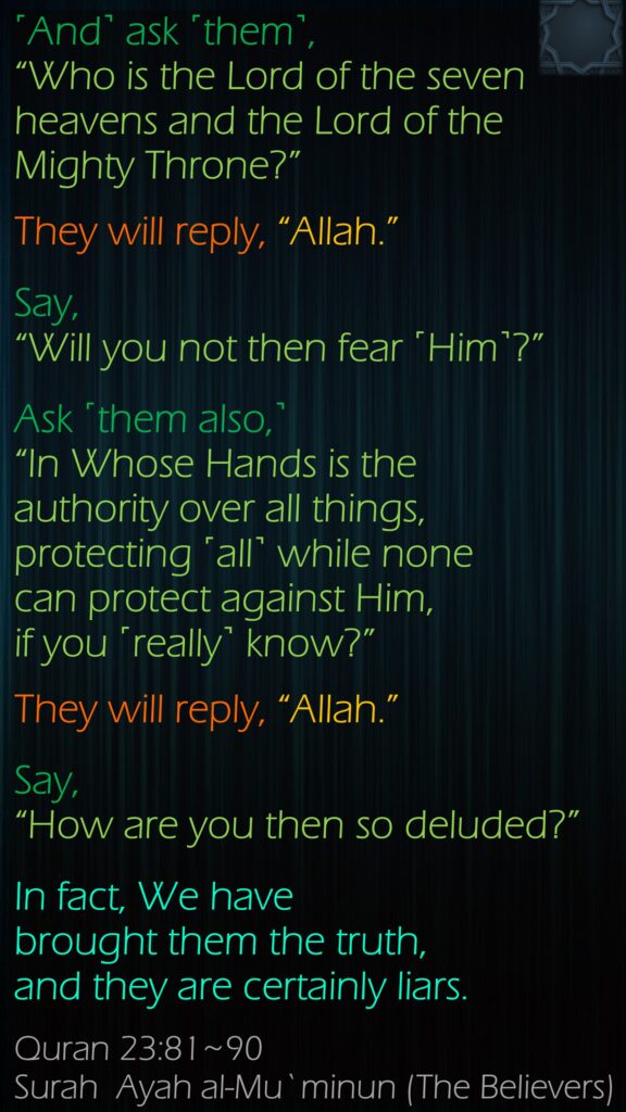 ˹And˺ ask ˹them˺, “Who is the Lord of the seven heavens and the Lord of the Mighty Throne?”They will reply, “Allah.” Say, “Will you not then fear ˹Him˺?”Ask ˹them also,˺ “In Whose Hands is the authority over all things, protecting ˹all˺ while none can protect against Him, if you ˹really˺ know?”They will reply, “Allah.” Say, “How are you then so deluded?”In fact, We have brought them the truth, and they are certainly liars.Quran 23:81~90Surah  Ayah al-Mu`minun (The Believers)