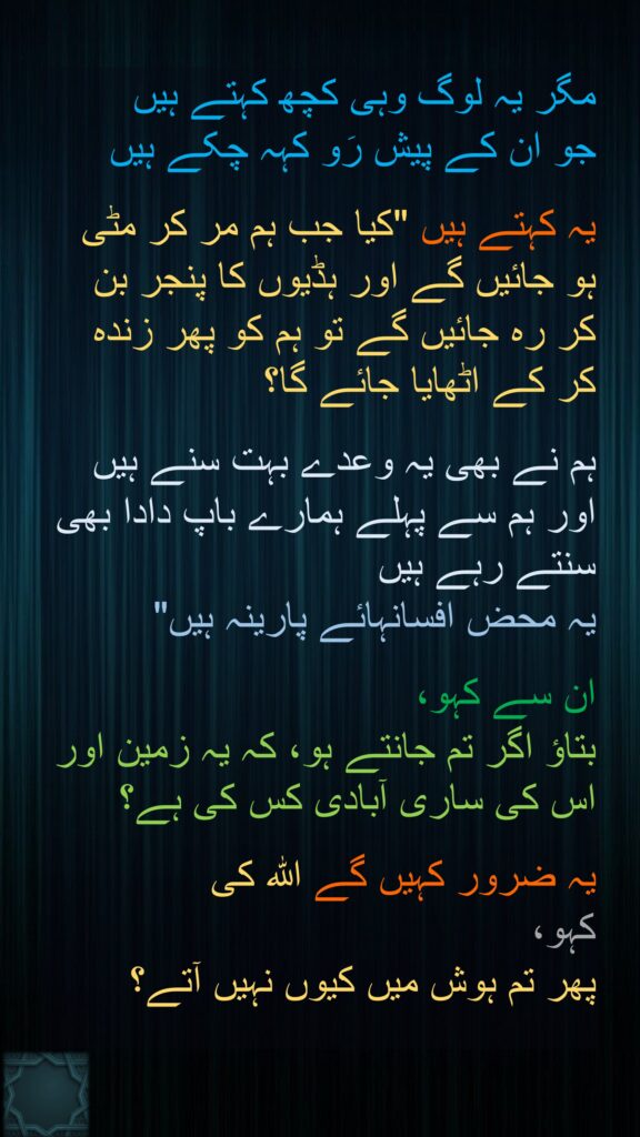 مگر یہ لوگ وہی کچھ کہتے ہیں 
جو ان کے پیش رَو کہہ چکے ہیں 

یہ کہتے ہیں "کیا جب ہم مر کر مٹی ہو جائیں گے اور ہڈیوں کا پنجر بن کر رہ جائیں گے تو ہم کو پھر زندہ کر کے اٹھایا جائے گا؟ 

ہم نے بھی یہ وعدے بہت سنے ہیں اور ہم سے پہلے ہمارے باپ دادا بھی سنتے رہے ہیں 
یہ محض افسانہائے پارینہ ہیں" 

ان سے کہو، 
بتاؤ اگر تم جانتے ہو، کہ یہ زمین اور اس کی ساری آبادی کس کی ہے؟ 

یہ ضرور کہیں گے اللہ کی 
کہو، 
پھر تم ہوش میں کیوں نہیں آتے؟ 