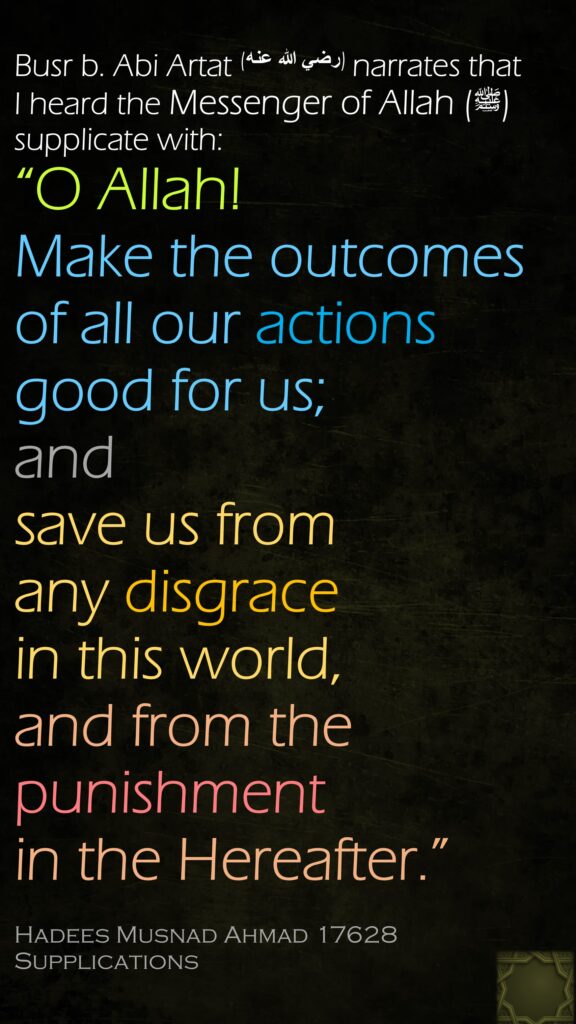 Busr b. Abi Artat (رضي الله عنه) narrates that I heard the Messenger of Allah (ﷺ) supplicate with:“O Allah! Make the outcomes of all our actions good for us; and save us from any disgrace in this world, and from the punishment in the Hereafter.”Hadees Musnad Ahmad 17628