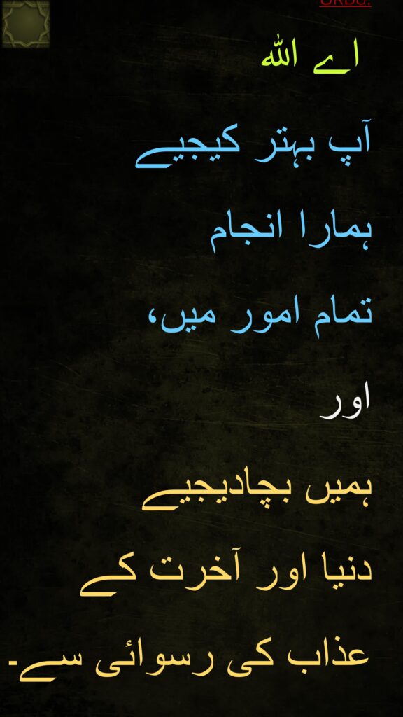 اے اللہ 
آپ بہتر کیجیے 
ہمارا انجام 
تمام امور میں، 
اور 
ہمیں بچادیجیے 
دنیا اور آخرت کے 
عذاب کی رسوائی سے۔
