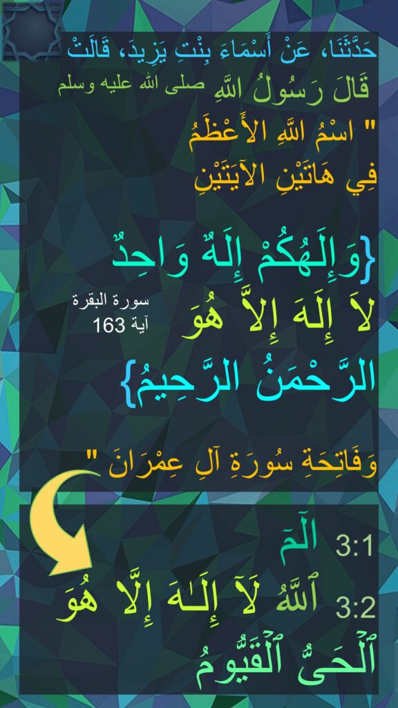 حَدَّثَنَا، عَنْ أَسْمَاءَ بِنْتِ يَزِيدَ، قَالَتْ 
قَالَ رَسُولُ اللَّهِ صلى الله عليه وسلم  ‏
"‏ اسْمُ اللَّهِ الأَعْظَمُ 
فِي هَاتَيْنِ الآيَتَيْنِ 

‏{وَإِلَهُكُمْ إِلَهٌ وَاحِدٌ 
لاَ إِلَهَ إِلاَّ هُوَ 
الرَّحْمَنُ الرَّحِيمُ}‏ 

وَفَاتِحَةِ سُورَةِ آلِ عِمْرَانَ ‏"‏ ‏.

3:1  الۤمۤ
3:2  ٱللَّهُ لَاۤ إِلَـٰهَ إِلَّا هُوَ ٱلۡحَیُّ ٱلۡقَیُّومُ