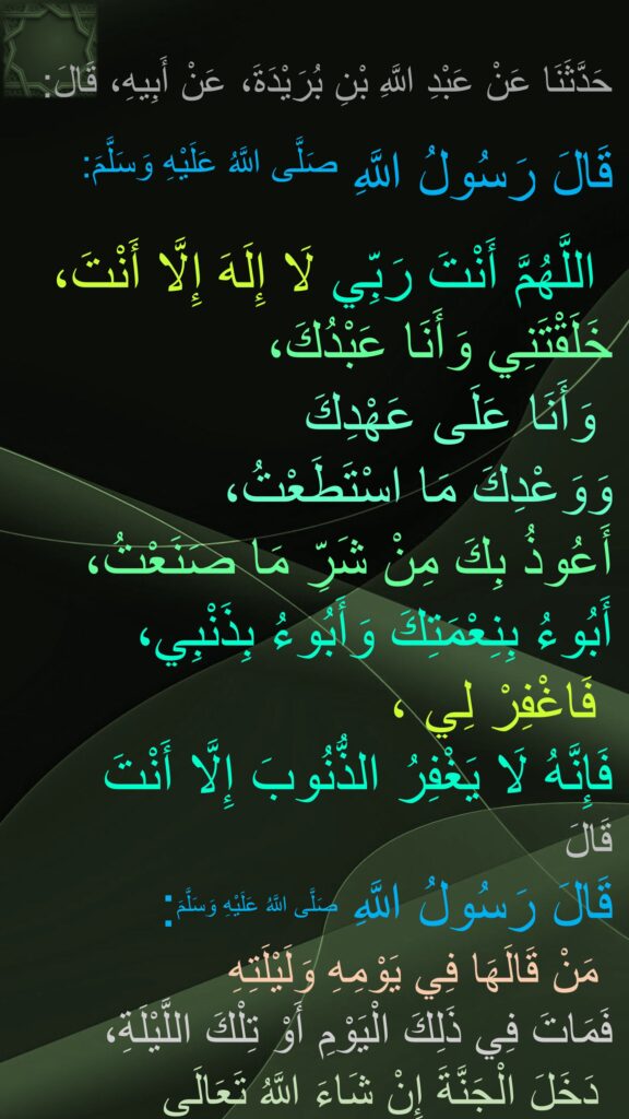 حَدَّثَنَا عَنْ عَبْدِ اللَّهِ بْنِ بُرَيْدَةَ، عَنْ أَبِيهِ، قَالَ:

‏‏‏‏‏‏قَالَ رَسُولُ اللَّهِ صَلَّى اللَّهُ عَلَيْهِ وَسَلَّمَ:
‏‏‏‏
اللَّهُمَّ أَنْتَ رَبِّي لَا إِلَهَ إِلَّا أَنْتَ،‏‏‏‏ خَلَقْتَنِي وَأَنَا عَبْدُكَ،
‏‏‏‏ وَأَنَا عَلَى عَهْدِكَ 
وَوَعْدِكَ مَا اسْتَطَعْتُ،
‏‏‏‏أَعُوذُ بِكَ مِنْ شَرِّ مَا صَنَعْتُ،
‏‏‏‏أَبُوءُ بِنِعْمَتِكَ وَأَبُوءُ بِذَنْبِي،
،‏‏‏‏ فَاغْفِرْ لِي 
فَإِنَّهُ لَا يَغْفِرُ الذُّنُوبَ إِلَّا أَنْتَ
قَالَ
‏‏‏‏قَالَ رَسُولُ اللَّهِ صَلَّى اللَّهُ عَلَيْهِ وَسَلَّمَ:
‏‏‏‏ مَنْ قَالَهَا فِي يَوْمِهِ وَلَيْلَتِهِ 
فَمَاتَ فِي ذَلِكَ الْيَوْمِ أَوْ تِلْكَ اللَّيْلَةِ،
 دَخَلَ الْجَنَّةَ إِنْ شَاءَ اللَّهُ تَعَالَى
