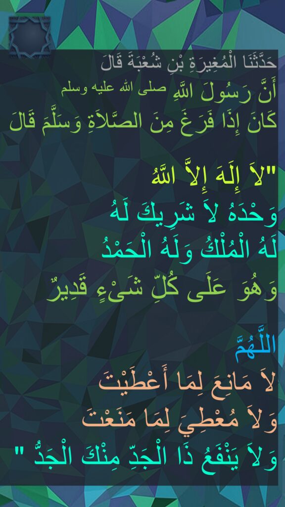 حَدَّثَنَا الْمُغِيرَةِ بْنِ شُعْبَةَ قَالَ
أَنَّ رَسُولَ اللَّهِ صلى الله عليه وسلم 
كَانَ إِذَا فَرَغَ مِنَ الصَّلاَةِ وَسَلَّمَ قَالَ

"‏لاَ إِلَهَ إِلاَّ اللَّهُ 
وَحْدَهُ لاَ شَرِيكَ لَهُ 
لَهُ الْمُلْكُ وَلَهُ الْحَمْدُ 
وَهُوَ عَلَى كُلِّ شَىْءٍ قَدِيرٌ 

اللَّهُمَّ 
لاَ مَانِعَ لِمَا أَعْطَيْتَ 
وَلاَ مُعْطِيَ لِمَا مَنَعْتَ 
وَلاَ يَنْفَعُ ذَا الْجَدِّ مِنْكَ الْجَدُّ ‏"
