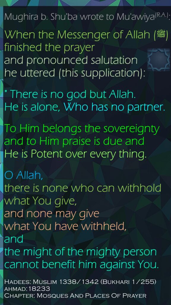 Mughira b. Shu'ba wrote to Mu'awiya(R.A.):When the Messenger of Allah (ﷺ) finished the prayer and pronounced salutation he uttered (this supplication):" There is no god but Allah. He is alone, Who has no partner.To Him belongs the sovereignty and to Him praise is due and He is Potent over every thing. O Allah, there is none who can withhold what You give,and none may give what You have withheld,and the might of the mighty person cannot benefit him against You.Hadees: Muslim 1338/1342 (Bukhari 1/255)ahmad:18233 Chapter: Mosques And Places Of Prayer