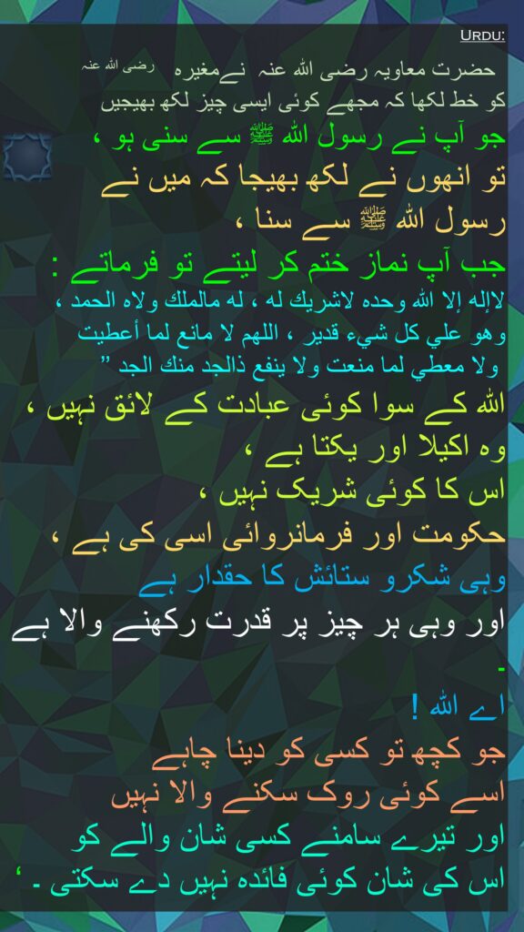  حضرت معاویہ ‌رضی ‌اللہ ‌عنہ ‌ نےمغیرہ ‌  ‌رضی ‌اللہ ‌عنہ ‌ ‌ 
کو خط لکھا کہ مجھے کوئی ایسی چیز لکھ بھیجیں 
جو آپ نے رسول اللہ ﷺ سے سنی ہو ، 
تو انھوں نے لکھ بھیجا کہ میں نے 
رسول اللہ ﷺ سے سنا ، 
جب آپ نماز ختم کر لیتے تو فرماتے : 
لاإله إلا الله وحده لاشريك له ، له مالملك ولاه الحمد ، 
وهو علي كل شيء قدير ، اللهم لا مانع لما أعطيت
 ولا معطي لما منعت ولا ينفع ذالجد منك الجد ’’ 
اللہ کے سوا کوئی عبادت کے لائق نہیں ، وہ اکیلا اور یکتا ہے ، 
اس کا کوئی شریک نہیں ، 
حکومت اور فرمانروائی اسی کی ہے ، وہی شکرو ستائش کا حقدار ہے 
اور وہی ہر چیز پر قدرت رکھنے والا ہے ۔ 
اے اللہ ! 
جو کچھ تو کسی کو دینا چاہے 
اسے کوئی روک سکنے والا نہیں 
اور تیرے سامنے کسی شان والے کو 
اس کی شان کوئی فائدہ نہیں دے سکتی ۔ ‘ 