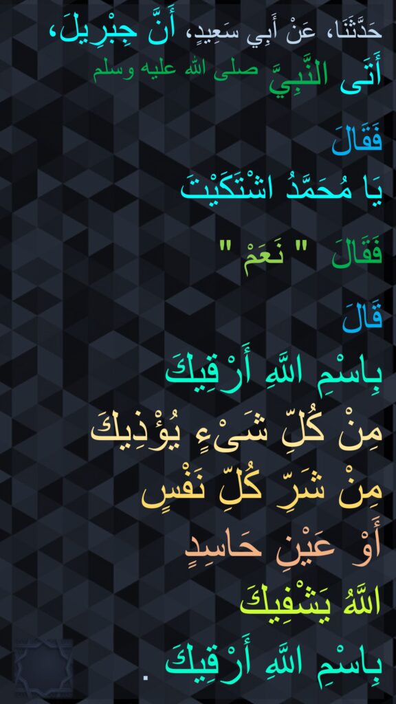 حَدَّثَنَا، عَنْ أَبِي سَعِيدٍ، أَنَّ جِبْرِيلَ، 
أَتَى النَّبِيَّ صلى الله عليه وسلم 

فَقَالَ 
يَا مُحَمَّدُ اشْتَكَيْتَ 

فَقَالَ ‏ "‏ نَعَمْ ‏"‏

قَالَ 
بِاسْمِ اللَّهِ أَرْقِيكَ 
مِنْ كُلِّ شَىْءٍ يُؤْذِيكَ 
مِنْ شَرِّ كُلِّ نَفْسٍ 
أَوْ عَيْنِ حَاسِدٍ 
اللَّهُ يَشْفِيكَ 
بِاسْمِ اللَّهِ أَرْقِيكَ ‏.