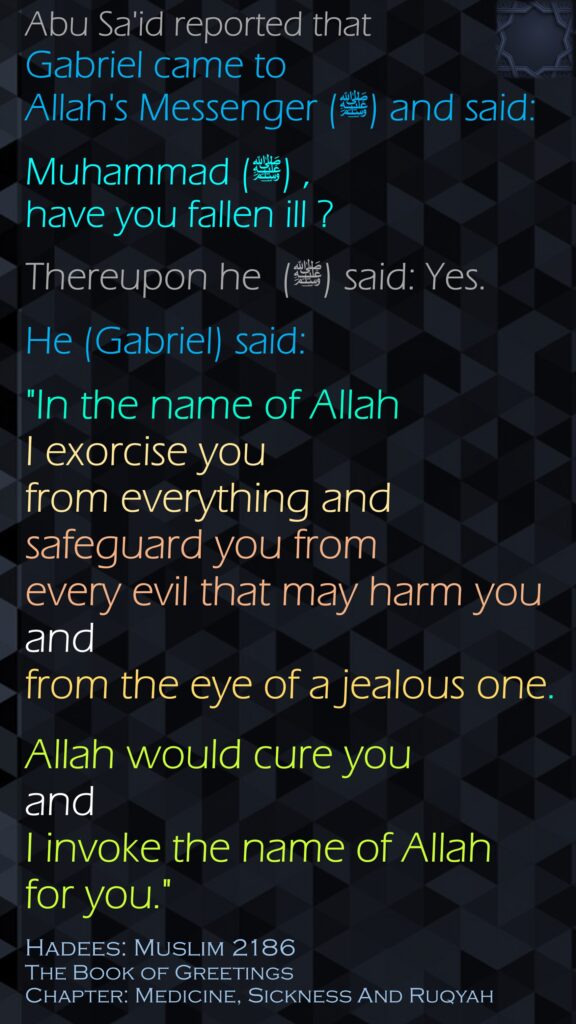 Abu Sa'id reported that Gabriel came to Allah's Messenger (ﷺ) and said:Muhammad (ﷺ) , have you fallen ill ? Thereupon he  (ﷺ) said: Yes. He (Gabriel) said: "In the name of Allah I exorcise you from everything and safeguard you from every evil that may harm you and from the eye of a jealous one. Allah would cure you and I invoke the name of Allah for you."Hadees: Muslim 2186The Book of GreetingsChapter: Medicine, Sickness And Ruqyah