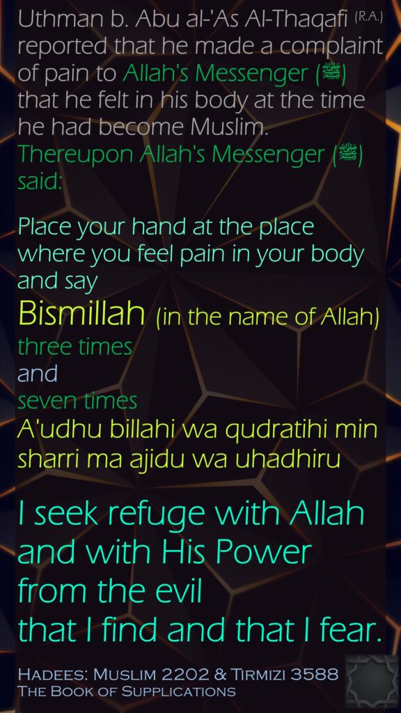 Uthman b. Abu al-'As Al-Thaqafi (R.A.) reported that he made a complaint of pain to Allah's Messenger (ﷺ) that he felt in his body at the time he had become Muslim. Thereupon Allah's Messenger (ﷺ) said:Place your hand at the place where you feel pain in your body and say Bismillah (in the name of Allah) three times and seven times A'udhu billahi wa qudratihi min sharri ma ajidu wa uhadhiru I seek refuge with Allah and with His Power from the evil that I find and that I fear.Hadees: Muslim 2202 & Tirmizi 3588The Book of Supplications