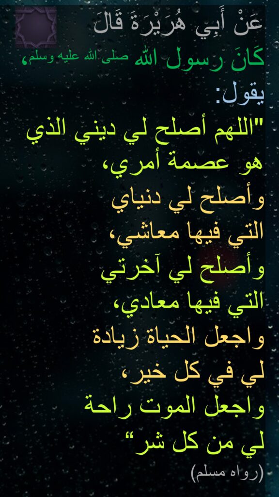 عَنْ أَبِي هُرَيْرَةَ قَالَ 
كَانَ رسول الله صلى الله عليه وسلم، يقول‏:‏
"‏اللهم أصلح لي ديني 
الذي هو عصمة أمري، وأصلح لي دنياي 
التي فيها معاشي، 
وأصلح لي آخرتي 
التي فيها معادي، 
واجعل الحياة زيادة 
لي في كل خير، 
واجعل الموت راحة 
لي من كل شر‏“
‏‏‏(‏رواه مسلم‏)