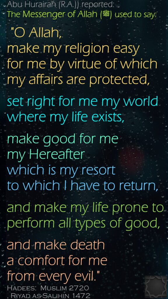 Abu Hurairah (R.A.)) reported:The Messenger of Allah (ﷺ) used to say: "O Allah, make my religion easy for me by virtue of which my affairs are protected,set right for me my world where my life exists, make good for me my Hereafter which is my resort to which I have to return, and make my life prone to perform all types of good,and make death a comfort for me from every evil."Hadees:  Muslim 2720, Riyad as-Salihin 1472