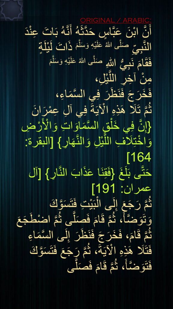 أَنَّ ابْنَ عَبَّاسٍ حَدَّثَهُ أَنَّهُ بَاتَ عِنْدَ النَّبِيِّ صَلَّى اللهُ عَلَيْهِ وَسَلَّمَ ذَاتَ لَيْلَةٍ    
فَقَامَ نَبِيُّ اللهِ صَلَّى اللهُ عَلَيْهِ وَسَلَّمَ 
مِنْ آخِرِ اللَّيْلِ، 
فَخَرَجَ فَنَظَرَ فِي السَّمَاءِ، 
ثُمَّ تَلَا هَذِهِ الْآيَةَ فِي آلِ عِمْرَانَ {إِنَّ فِي خَلْقِ السَّمَاوَاتِ وَالْأَرْضِ وَاخْتِلَافِ اللَّيْلِ وَالنَّهَارِ} [البقرة: 164] 
حَتَّى بَلَغَ {فَقِنَا عَذَابَ النَّارِ} [آل عمران: 191] 
ثُمَّ رَجَعَ إِلَى الْبَيْتِ فَتَسَوَّكَ وَتَوَضَّأَ، ثُمَّ قَامَ فَصَلَّى ثُمَّ اضْطَجَعَ ثُمَّ قَامَ، فَخَرَجَ فَنَظَرَ إِلَى السَّمَاءِ فَتَلَا هَذِهِ الْآيَةَ، ثُمَّ رَجَعَ فَتَسَوَّكَ فَتَوَضَّأَ، ثُمَّ قَامَ فَصَلَّى 
