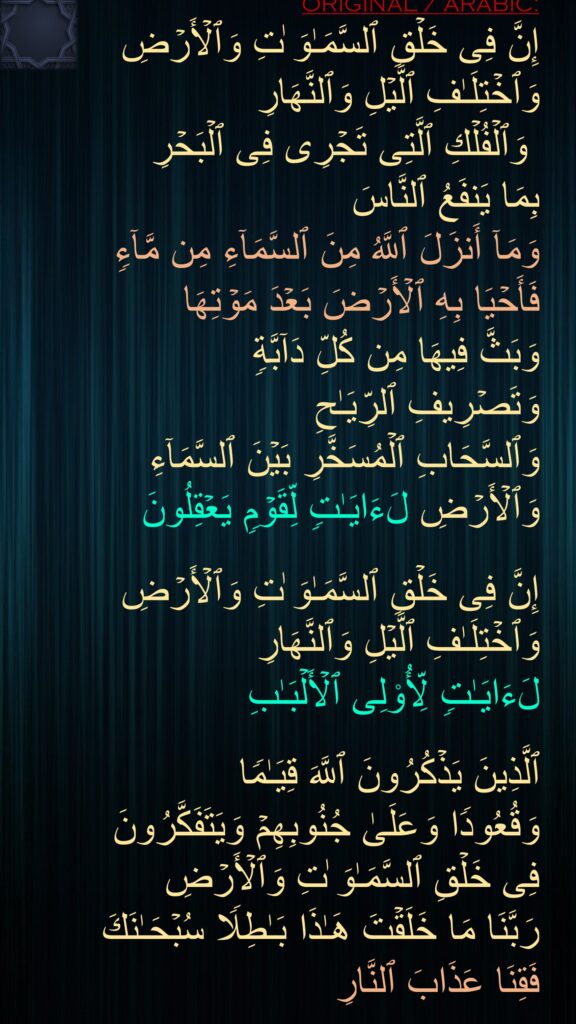 إِنَّ فِی خَلۡقِ ٱلسَّمَـٰوَ ٰتِ وَٱلۡأَرۡضِ وَٱخۡتِلَـٰفِ ٱلَّیۡلِ وَٱلنَّهَارِ
 وَٱلۡفُلۡكِ ٱلَّتِی تَجۡرِی فِی ٱلۡبَحۡرِ 
بِمَا یَنفَعُ ٱلنَّاسَ 
وَمَاۤ أَنزَلَ ٱللَّهُ مِنَ ٱلسَّمَاۤءِ مِن مَّاۤءࣲ 
فَأَحۡیَا بِهِ ٱلۡأَرۡضَ بَعۡدَ مَوۡتِهَا 
وَبَثَّ فِیهَا مِن كُلِّ دَاۤبَّةࣲ 
وَتَصۡرِیفِ ٱلرِّیَـٰحِ 
وَٱلسَّحَابِ ٱلۡمُسَخَّرِ بَیۡنَ ٱلسَّمَاۤءِ وَٱلۡأَرۡضِ لَءَایَـٰتࣲ لِّقَوۡمࣲ یَعۡقِلُونَ 

إِنَّ فِی خَلۡقِ ٱلسَّمَـٰوَ ٰتِ وَٱلۡأَرۡضِ وَٱخۡتِلَـٰفِ ٱلَّیۡلِ وَٱلنَّهَارِ 
لَءَایَـٰتࣲ لِّأُو۟لِی ٱلۡأَلۡبَـٰبِ

ٱلَّذِینَ یَذۡكُرُونَ ٱللَّهَ قِیَـٰمࣰا 
وَقُعُودࣰا وَعَلَىٰ جُنُوبِهِمۡ وَیَتَفَكَّرُونَ 
فِی خَلۡقِ ٱلسَّمَـٰوَ ٰتِ وَٱلۡأَرۡضِ 
رَبَّنَا مَا خَلَقۡتَ هَـٰذَا بَـٰطِلࣰا سُبۡحَـٰنَكَ 
فَقِنَا عَذَابَ ٱلنَّارِ
