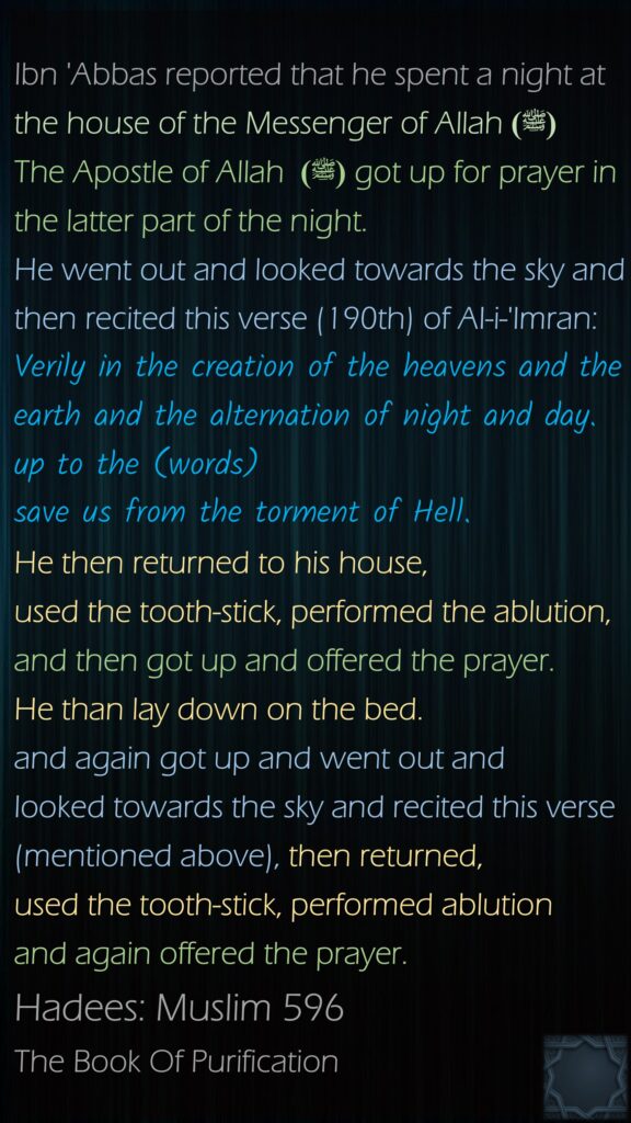 Ibn 'Abbas reported that he spent a night at the house of the Messenger of Allah(ﷺ)  The Apostle of Allah (ﷺ)  got up for prayer in the latter part of the night. He went out and looked towards the sky and then recited this verse (190th) of AI-i-'Imran:   Verily in the creation of the heavens and the earth and the alternation of night and day.   up to the (words)   save us from the torment of Hell.   He then returned to his house, used the tooth-stick, performed the ablution, and then got up and offered the prayer. He than lay down on the bed. and again got up and went out and looked towards the sky and recited this verse (mentioned above), then returned, used the tooth-stick, performed ablution and again offered the prayer. Hadees: Muslim 596The Book Of Purification