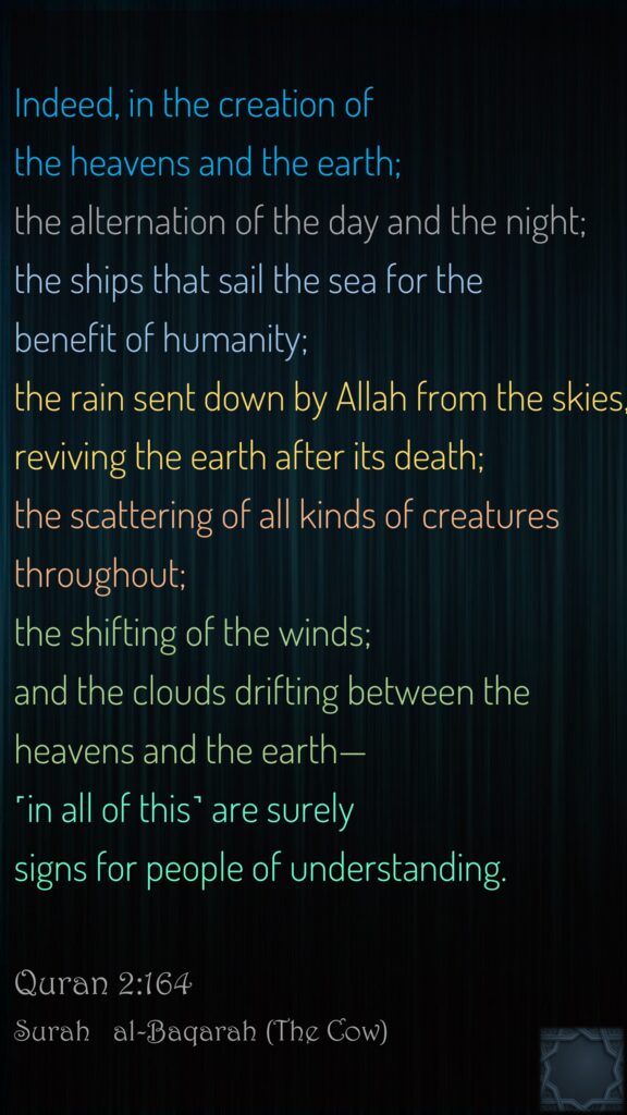 Indeed, in the creation of the heavens and the earth; the alternation of the day and the night; the ships that sail the sea for the benefit of humanity; the rain sent down by Allah from the skies, reviving the earth after its death; the scattering of all kinds of creatures throughout; the shifting of the winds; and the clouds drifting between the heavens and the earth—˹in all of this˺ are surely signs for people of understanding.Quran 2:164Surah   al-Baqarah (The Cow)