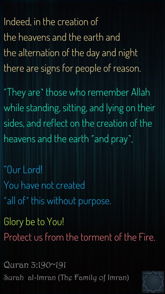 Indeed, in the creation of the heavens and the earth and the alternation of the day and night there are signs for people of reason.˹They are˺ those who remember Allah while standing, sitting, and lying on their sides, and reflect on the creation of the heavens and the earth ˹and pray˺, “Our Lord! You have not created ˹all of˺ this without purpose. Glory be to You! Protect us from the torment of the Fire.Quran 3:190~191Surah  al-Imran (The Family of Imran)