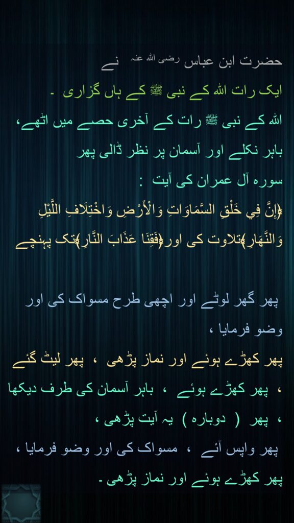 حضرت ابن عباس ‌رضی ‌اللہ ‌عنہ ‌ ‌ نے 
ایک رات اللہ کے نبی ﷺ کے ہاں گزاری  ۔  
اللہ کے نبی ﷺ رات کے آخری حصے میں اٹھے،  باہر نکلے اور آسمان پر نظر ڈالی پھر 
سورہ آل عمران کی آیت  : 
﴿إِنَّ فِي خَلْقِ السَّمَاوَاتِ وَالْأَرْضِ وَاخْتِلَافِ اللَّيْلِ وَالنَّهَارِ﴾تلاوت کی اور﴿فَقِنَا عَذَابَ النَّارِ﴾تک پہنچے  

 پھر گھر لوٹے اور اچھی طرح مسواک کی اور وضو فرمایا ،  
پھر کھڑے ہوئے اور نماز پڑھی  ،  پھر لیٹ گئے  ،  پھر کھڑے ہوئے  ،  باہر آسمان کی طرف دیکھا ،  پھر  (  دوبارہ )  یہ آیت پڑھی ،
 پھر واپس آئے  ،  مسواک کی اور وضو فرمایا ،  پھر کھڑے ہوئے اور نماز پڑھی ۔ 
