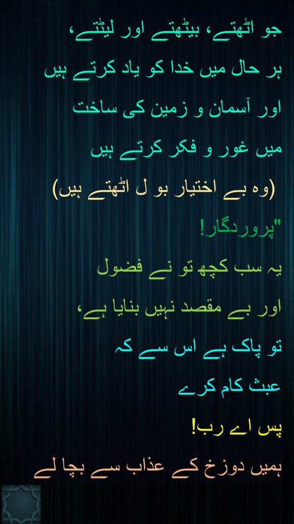 جو اٹھتے، بیٹھتے اور لیٹتے، 
ہر حال میں خدا کو یاد کرتے ہیں اور آسمان و زمین کی ساخت 
میں غور و فکر کرتے ہیں
 (وہ بے اختیار بو ل اٹھتے ہیں) "پروردگار! 
یہ سب کچھ تو نے فضول 
اور بے مقصد نہیں بنایا ہے، 
تو پاک ہے اس سے کہ 
عبث کام کرے 
پس اے رب! 
ہمیں دوزخ کے عذاب سے بچا لے